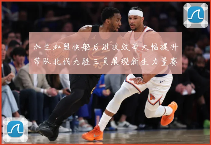 加兰加盟快船后进攻效率大幅提升带队北伐九胜三负展现新生力量赛场复盘
