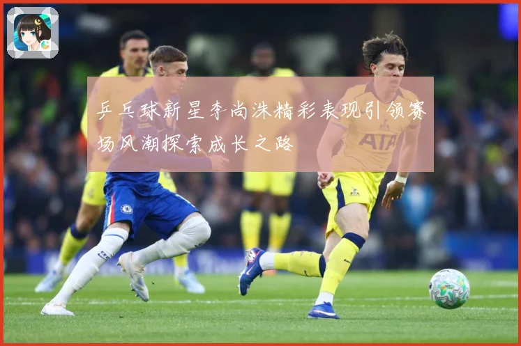 乒乓球新星李尚洙精彩表现引领赛场风潮探索成长之路