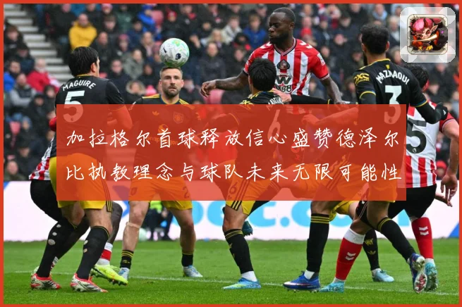 加拉格尔首球释放信心盛赞德泽尔比执教理念与球队未来无限可能性成长观察