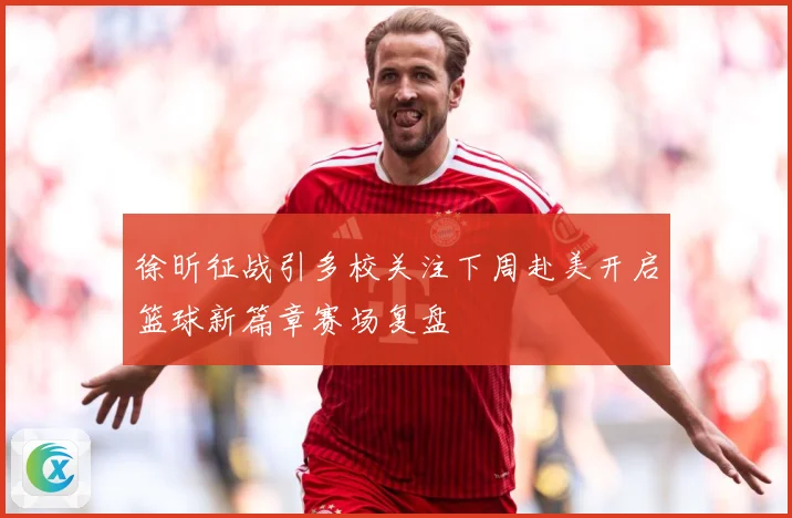 徐昕征战引多校关注下周赴美开启篮球新篇章赛场复盘