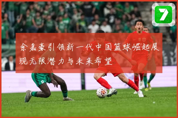 余嘉豪引领新一代中国篮球崛起展现无限潜力与未来希望