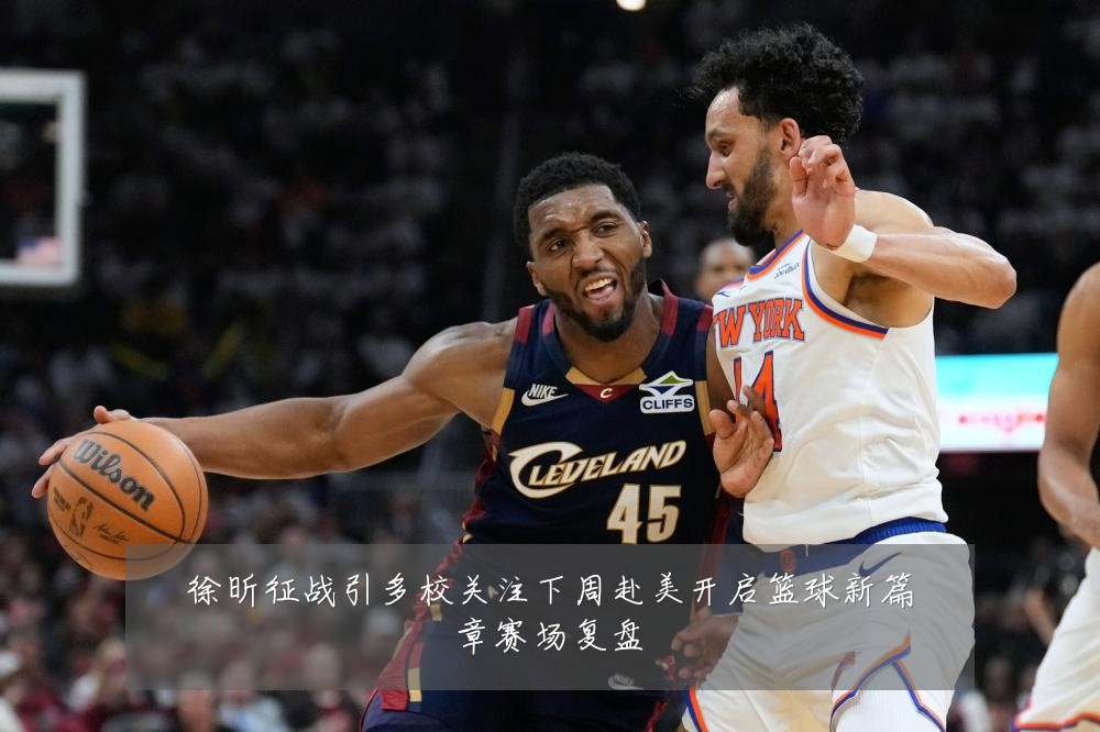 徐昕征战引多校关注下周赴美开启篮球新篇章赛场复盘